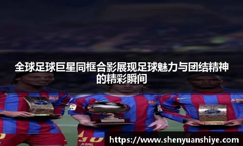 全球足球巨星同框合影展现足球魅力与团结精神的精彩瞬间