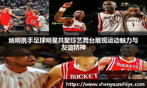 姚明携手足球明星共聚综艺舞台展现运动魅力与友谊精神