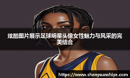 炫酷图片展示足球明星头像女性魅力与风采的完美结合